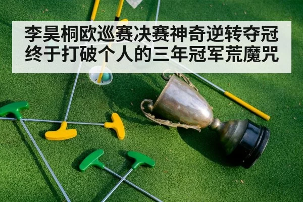 李昊桐欧巡赛决赛神奇逆转夺冠终于打破个人的三年冠军荒魔咒