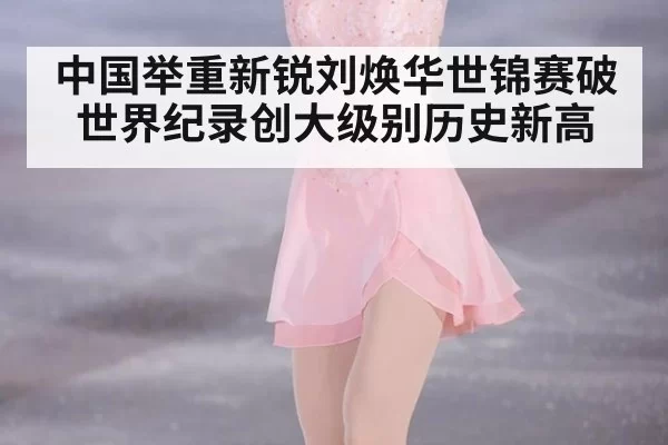 中国举重新锐刘焕华世锦赛破世界纪录创大级别历史新高