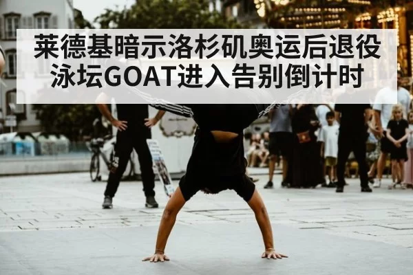 莱德基暗示洛杉矶奥运后退役 泳坛GOAT进入告别倒计时