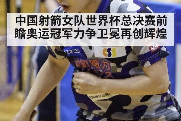 中国射箭女队世界杯总决赛前瞻奥运冠军力争卫冕再创辉煌