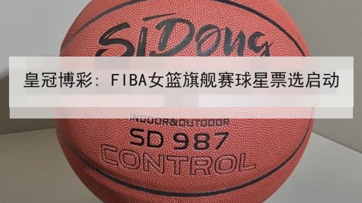 皇冠博彩: FIBA女篮旗舰赛球星票选启动 皇冠博彩: FIBA女篮旗舰赛球星票选启动